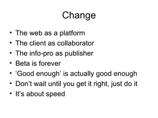 Change The web as a platform The client as collaborator The info-pro as publisher Beta is forever ‘ Good enough’ is actually good enough Don’t wait until you get it right, just do it It’s about speed 