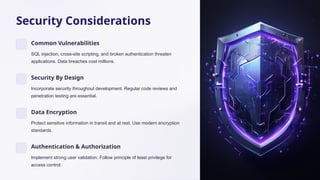 Security Considerations
Common Vulnerabilities
SQL injection, cross-site scripting, and broken authentication threaten
applications. Data breaches cost millions.
Security By Design
Incorporate security throughout development. Regular code reviews and
penetration testing are essential.
Data Encryption
Protect sensitive information in transit and at rest. Use modern encryption
standards.
Authentication & Authorization
Implement strong user validation. Follow principle of least privilege for
access control.
 
