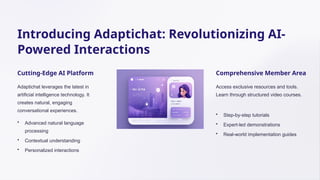 Introducing Adaptichat: Revolutionizing AI-
Powered Interactions
Cutting-Edge AI Platform
Adaptichat leverages the latest in
artificial intelligence technology. It
creates natural, engaging
conversational experiences.
• Advanced natural language
processing
• Contextual understanding
• Personalized interactions
Comprehensive Member Area
Access exclusive resources and tools.
Learn through structured video courses.
• Step-by-step tutorials
• Expert-led demonstrations
• Real-world implementation guides
 