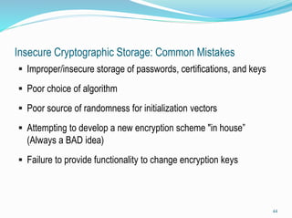 Insecure Cryptographic Storage: Common Mistakes
 Improper/insecure storage of passwords, certifications, and keys
 Poor choice of algorithm
 Poor source of randomness for initialization vectors
 Attempting to develop a new encryption scheme "in house”
(Always a BAD idea)
 Failure to provide functionality to change encryption keys
44
 