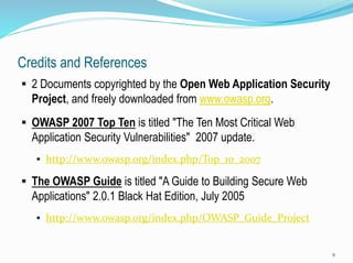 Credits and References
 2 Documents copyrighted by the Open Web Application Security
Project, and freely downloaded from www.owasp.org.
 OWASP 2007 Top Ten is titled "The Ten Most Critical Web
Application Security Vulnerabilities" 2007 update.
 http://www.owasp.org/index.php/Top_10_2007
 The OWASP Guide is titled "A Guide to Building Secure Web
Applications" 2.0.1 Black Hat Edition, July 2005
 http://www.owasp.org/index.php/OWASP_Guide_Project
6
 