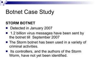 Botnet Case Study STORM BOTNET Detected in January 2007 1.2 billion virus messages have been sent by the botnet till  September 2007 The Storm botnet has been used in a variety of criminal activities. Its controllers, and the authors of the Storm Worm, have not yet been identified. 