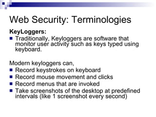 Web Security: Terminologies KeyLoggers: Traditionally, Keyloggers are software that monitor user activity such as keys typed using keyboard. Modern keyloggers can, Record keystrokes on keyboard Record mouse movement and clicks Record menus that are invoked Take screenshots of the desktop at predefined intervals (like 1 screenshot every second) 