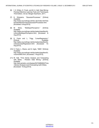 INTERNATIONAL JOURNAL OF SCIENTIFIC & TECHNOLOGY RESEARCH VOLUME 2, ISSUE 12, DECEMBER 2013

[6]

I. H. Witten, E. Frank, and M. A. Hall, Data Mining:
Practical Machine Learning Tools and Techniques,
Third Edition, 3rd ed. Morgan Kaufmann, 2011.

[7]

K. Driessens, “GaussianProcesses.” [Online].
Available:
http://weka.sourceforge.net/doc.dev/index.html?we
ka/classifiers/functions/GaussianProcesses.html.
[Accessed: 6-Aug-2012].

[8]

M.
Ware,
“MultilayerPerceptron.”
[Online].
Available:
http://weka.sourceforge.net/doc/weka/classifiers/fu
nctions/MultilayerPerceptron.html. [Accessed: 8Aug-2012].

[9]

ISSN 2277-8616

E. Frank and L. Trigg, “LinearRegression.”
[Online].
Available:
http://weka.sourceforge.net/doc/weka/classifiers/fu
nctions/LinearRegression.html. [Accessed: 10Aug-2012].

[10] E. Frank, L. Shane, and S. Inglis, “SMO.” [Online].
Available:
http://weka.sourceforge.net/doc/weka/classifiers/fu
nctions/SMO.html. [Accessed: 7-Aug-2012].
[11] M. Hall, “Time Series Analysis and Forecasting
with Weka - Pentaho Data Mining.” [Online].
Available:
http://wiki.pentaho.com/display/DATAMINING/Time
+Series+Analysis+and+Forecasting+with+Weka.
[Accessed: 10-Aug-2012].

174
IJSTR©2013
www.ijstr.org

 