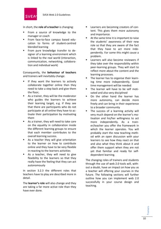  
                            SVEA Web 2.0 Guidelines      
                            
 

In short, the role of a teacher is changing:                   Learners are becoming creators of con‐
                                                                tent.  This  gives  them  more  autonomy 
    From  a  source  of  knowledge  to  the 
                                                                and importance.  
     manager or coach 
                                                               At the same time it is important to raise 
    From  face‐to‐face  campus  based  edu‐
                                                                the  students’  awareness  of  their  new 
     cation  to  forms  of  student‐centred 
                                                                role  so  that  they  are  aware  of  the  fact 
     blended learning 
                                                                that  they  have  to  act  more  inde‐
    From  pure  knowledge  transfer  to  de‐
                                                                pendently. For some this might cause a 
     signer of a learning environment which 
                                                                problem. 
     is  linked  to  the  real  world  (interaction, 
                                                               Learners  will  also  become  reviewers  if 
     communication,  networking,  collabora‐
                                                                they take over the responsibility within 
     tion and individual work) 
                                                                peer‐learning groups. They will start to 
 
                                                                reflect more about the content and the 
Consequently,  the  behaviour  of  teachers 
                                                                learning processes.  
and trainers will inevitably change: 
                                                               The learner has to organise their learn‐
    If  they  want  the  learners  to  actively                ing  time  more  independently.  Good 
     collaborate  together  online  then  they                  time management will be needed. 
     need to take a step back and give them                    The  learner  will  have  to  be  self  moti‐
     the floor;                                                 vated and also very disciplined 
    As a trainer, they will be the moderator                  On  the  other  hand  the  learner  has 
     who  guides  the  learners  to  achieve                    more  autonomy,  can  decide  more 
     their  learning  target,  e.g.  if  they  see              freely and can bring in their experience 
     that  there  are  participants  who  do  not               to a broader community 
     participate at all online they have to ac‐                The  success  of  a  learning  activity  will 
     tivate  their  participation  by  motivating               very much depend on the learner’s mo‐
     them                                                       tivation  and  his/her  willingness  to  act 
    As a trainer, they will need to take care                  more  independently.  As  a  train‐
     on  the  equality  in  collaboration  inside               er/teacher  you  offer  the  framework  in 
     the different learning groups to ensure                    which  the  learner  operates.  You  will 
     that  each  member  contributes  to  the                   probably  start  the  new  teaching  meth‐
     overall learning success.                                  od  with  an  open  discussion  with  your 
    As  a  teacher  they  will  give  orientation              learners  to  see  how  they  react  on  that 
     to  the  learner  on  how  to  contribute                  and  also  what  they  think  about  it  and 
     online and they have to be very flexible                   offer  them  support  when  they  are  not 
     in reacting to the learners activities                     yet  that  familiar  and  ready  for  self‐
    As  a  teacher,  they  will  need  to  give                dependent learning. 
     flexibility  to  the  learners  so  that  they 
                                                            The changing roles of trainers and students 
     really have the feeling that they can act 
                                                            through the use of web 2.0 tools will, with‐
     autonomously 
                                                            out a doubt, have an impact on how you as 
In  section  3.2.3  the  different  roles  that             a  teacher  will  offering  your  courses  in  the 
teachers have to play are described more in                 future.  The  following  sections  will  further 
detail.                                                     outline  how  you  can  implement  web  2.0 
The learner’s role will also change and they                successfully  in  your  course  design  and 
are taking a far more active role than they                 teaching. 
have ever done.                                              
                                                                                                                   Trainers 
                                                                                                                      




                                                                                                                   10
 