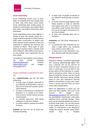  
                            SVEA Web 2.0 Guidelines     
                            
 


Social networking                                             to  keep  track  of  people  connected  to 
                                                               you  (whether  professionally  or  person‐
Social  networking  services  such  as  Face‐
                                                               ally) 
book are probably what most people think 
                                                            to create a common page together with 
of  when  they  think  about  social  media. 
                                                               fellow  students  in  order  to  stimulate 
Social  networking  tools  enable  groups  of 
                                                               and  support  each  other  in  an  informal 
people to communicate, store details about 
                                                               way  (which  could  already  start  before 
each  other,  and  publish  information  about 
                                                               the  course  has  begun  and  continue  af‐
themselves. 
                                                               ter it has finished).  
Social networking services draw together a                  to  share  and  exchange  ideas  and  in‐
variety  of  tools  and  provide  spaces  for  a               formation 
range of different groups to interact and to                                  
build  online  communities  of  people  who                Institutions  can  find  social  networking  in‐
share interests and/or activities or who are               teresting 
interested  in  exploring  the  interests  and              to promote the own institution by cre‐
activities  of  others.  These  types  of  tools               ating  a  page  where  you  announce 
allow you to quickly create a network. Each                    news, events, course offers, etc. 
tool is different, offers different functionali‐            to  keep  track  of  the  institution’s  con‐
ty  and  perhaps  most  importantly  has  its                  tacts, (former) staff, (former) students 
own culture.                                                       
Currently the most popular social network‐                 Sharing services 
ing      tools      include      Facebook                  Document  sharing  is  providing  (uploading) 
(www.facebook.com),                LinkedIn                and  receiving  (downloading)  digital  files 
(www.linkedin.com),       and      Google+                 over  a  network.  This  can  be  used  for  all 
(plus.google.com )                                         kinds  of  media.  Document  sharing  can  be 
                                                           done  in  many  ways.  It  can  be  done  in  the 
                                                           private sphere of the institution or a public 
Social  networking  in  education  &  train‐               sphere somewhere online. There are many 
ing                                                        types of media file sharing. First you should 
                                                           check  whether  document  sharing  already 
As  a  teacher/trainer,  you  can  use  social 
                                                           exists  on  your  own  institution’s  learning 
networking 
                                                           platform and whether it meets your needs. 
 to  keep  track  of  people  connected  to 
                                                           If  this  is  not  the  case  then  there  are  many 
    you  (whether  professionally  or  person‐
                                                           online web 2.0 alternatives. 
    ally)  and  to  build  and  maintain  profes‐
    sional relations                                       There  are  applications  in  which  you  can 
 to create a community or a network (of                   share  your  files  together  with  your  e‐mail 
    educators  in  or  outside  of  an  institu‐           account           like       Google           Docs 
    tion)  around  a  shared  interest  (course,           (www.google.com/docs) with word proces‐
    research topic)                                        sor, spreadsheet, presentation, online data 
 to  stimulate  discussions  with  fellow                 collection  forms,  and  data  storage.    These 
    colleagues or with your students                       tools can be shared by people you invite, or 
 to create a page for a group of students                 could be made public. You can also choose 
    or course                                              if  the  invited  person  will  become  just  a 
                                                           reader,  or  if  the  person  is  also  allowed  to 
Students  can  find  the  use  of  social  net‐            change the  content. Another useful collab‐
working interesting                                        oration           tool         is          Dropbox 
                                                                                                                   Trainers 
                                                                                                                      




                                                                                                                   14
 