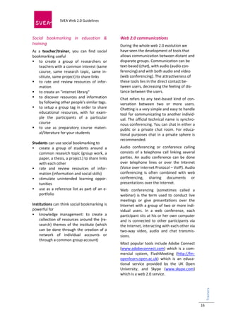  
                            SVEA Web 2.0 Guidelines     
                            
 


Social  bookmarking  in  education  &                      Web 2.0 communications 
training                                                   During the whole web 2.0 evolution we 
As  a  teacher/trainer,  you  can  find  social            have seen the development of tools that 
bookmarking useful                                         allows communication between distant and 
 to  create  a  group  of  researchers  or                disparate groups. Communication can be 
    teachers with a common interest (same                  text‐based (chat), with audio (audio con‐
    course,  same  research  topic,  same  in‐             ferencing) and with both audio and video 
    stitute, same project) to share links                  (web conferencing). The attractiveness of 
 to  rate  and  review  resources  of  infor‐             these tools lies in the direct contact be‐
    mation                                                 tween users, decreasing the feeling of dis‐
 to create an "internet library"                          tance between the users. 
 to  discover  resources  and  information                Chat  refers  to  any  text‐based  kind  of  con‐
    by following other people's similar tags.              versation  between  two  or  more  users. 
 to  setup  a  group  tag  in  order  to  share           Chatting is a very simple and easy to handle 
    educational  resources,  with  for  exam‐              tool  for  communicating  to  another  individ‐
    ple  the  participants  of  a  particular              ual.  The  official  technical  name  is  synchro‐
    course                                                 nous conferencing. You can chat in either a 
 to  use  as  preparatory  course  materi‐                public  or  a  private  chat  room.  For  educa‐
    al/literature for your students                        tional  purposes  chat  in  a  private  sphere  is 
                                                           recommended.  
Students can use social bookmarking to 
 create  a  group  of  students  around  a                Audio  conferencing  or  conference  calling 
    common research topic (group work, a                   consists  of  a  telephone  call  linking  several 
    paper, a thesis, a project.) to share links            parties.  An  audio  conference  can  be  done 
    with each other                                        over  telephone  lines  or  over  the  Internet 
 rate  and  review  resources  of  infor‐                 (Voice over Internet Protocol – VoIP). Audio 
    mation (information and social skills)                 conferencing  is  often  combined  with  web 
 stimulate  unintended  learning  oppor‐                  conferencing,  sharing  documents  or 
    tunities                                               presentations over the Internet.  
 use  as  a  reference  list  as  part  of  an  e‐        Web  conferencing  (sometimes  called  a 
    portfolio                                              webinar)  is  the  term  used  to  conduct  live 
                                                           meetings  or  give  presentations  over  the 
Institutions can think social bookmarking is               Internet with a group of two or more indi‐
powerful for                                               vidual  users.  In  a  web  conference,  each 
 knowledge  management:  to  create  a                    participant sits at his or her own computer 
    collection  of  resources  around  the  (re‐           and  is  connected  to  other  participants  via 
    search)  themes  of  the  institute  (which            the Internet, interacting with each other via 
    can  be  done  through  the  creation  of  a           two‐way  video,  audio  and  chat  transmis‐
    network  of  individual  accounts  or                  sions. 
    through a common group account)  
                                                           Most popular tools include Adobe Connect 
                                                           (www.adobeconnect.com)  which  is  a  com‐
 
                                                           mercial  system,  FlashMeeting  (http://fm‐
                                                           openlearn.open.ac.uk)  which  is  an  educa‐
                                                           tional  service  provided  by  the  UK  Open 
                                                           University,  and  Skype  (www.skype.com) 
                                                           which is a web 2.0 service. 
                                                                                                                 Trainers 
                                                                                                                    




                                                                                                                 16
 