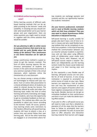  
                            SVEA Web 2.0 Guidelines     
                            
 

3.2.2 Which online learning methods                        low  students  can  exchange  opinions  and 
      exist?                                               contents  and  this  can  significantly  improve 
                                                           the students’ motivation. 
Online  learning  consists  of  different  web‐
based  teaching  methods  that  can  be  ap‐                
plied  according  to  the  learners’  needs  and           Are  your  learners  professional,  motivated 
suitability. In choosing one you should con‐               and  in  need  of  flexible  learning  modules 
sider what would better suit to your learner               which  suit  their  busy  schedules?  Then you 
groups  and  your  organisation.  Here  are                may  want  to  choose  Asynchronous  Online 
some  questions  you  might  need  to  consid‐             Education or Self‐paced learning. 
er,  together  with  the  online  solutions  that 
would be suitable:                                         Self‐paced  learning  is  usually  suitable  for 
                                                           people  who  don’t  have  a  lot  of  time  to  in‐
                                                           vest in classes and who need flexible learn‐
Are you planning to offer an online course                 ing modules that can be completed at any‐
to a group of learners that need to be mo‐                 time from anywhere. In this kind of learning 
tivated  and  are  quite  flexible  about  the             method  the  communication  between  you 
timing  of  the  delivery?  Then  Synchronous              as a teacher and your students is asynchro‐
or  Live  Online  Education  can  be  right  for           nous  and  can  take  place  using  different 
you.                                                       kinds  of  collaborative  social  media  tools 
                                                           (e.g.  blog,  forum,  wiki).  However,  not  all 
Using  a  synchronous  method  is  a  good  so‐            self‐paced  courses  require  a  teacher.  Stu‐
lution  to  get  the  learners  involved.  This            dents  can  independently  use  the  learning 
form  of  online  learning  requires  the  syn‐            content inside the chosen social media tool 
chronous  participation  of  students  and                 and  adapt  it  to  their  learning  style  and 
trainers in the same virtual environment. A                rhythm.  
very common example of that is the virtual 
classroom,  which  replicates  online  the                 As  this  represents  a  very  flexible  way  of 
characteristic of a real classroom.                        learning,  self‐paced  courses  are  not  suita‐
                                                           ble  for  all  kind  of  learners.  A  very  strong 
You  can  choose  among  a  variety  of  differ‐           motivation  is  required  to  accomplish  an 
ent  technologies  to  interact  with  your  stu‐          entire  course  of  study  on  your  own.  Many 
dents: from an online slide presentation to                learners  can  experience  a  lack  of  motiva‐
a shared whiteboard where all students are                 tion  and  miss  the  involvement  of  other 
asked  to  interact  during  the  lessons.  The            learners and support of teachers which can 
possibility  offered  by  audio  and  video  con‐          have negative consequences on their learn‐
ferencing  tools  makes  this  kind  of  online            ing results. Besides, learners do not get an 
learning particularly motivating and engag‐                immediate  feedback  on  their  performance 
ing for students, who have the opportunity                 and that in turn can make the whole learn‐
to get an immediate feedback on their per‐                 ing effect weaker.  
formance.  This  method  also  offers  you  the 
possibility  to  adjust  your  lesson  according           If you plan to offer a self‐paced course you 
to the learners’ needs.  Of course, synchro‐               will  need  to  make  sure  that  a  detailed  ex‐
nous  learning  entails  some  restrictions  to            planation  of  all  the  steps  that  the  learners 
the freedom offered by self‐paced learning:                have  to  follow  to  accomplish  their  pro‐
students  still  have  to  attend  a  class  at  a         gramme is provided. You will, of course also 
certain  time  and  cannot  follow  their  own             want  to  offer  attractive  and  interactive 
learning path.  But on the other hand they                 learning  material  that  learners  will  engage 
are  engaged  in  an  environment  where  fel‐
                                                                                                                  Trainers 
                                                                                                                     




                                                                                                                  19
 