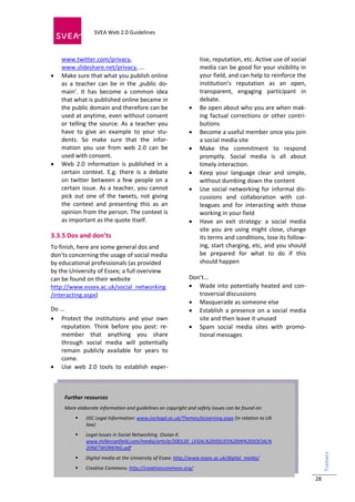  
                            SVEA Web 2.0 Guidelines             
                            
 

     www.twitter.com/privacy,                                         tise, reputation, etc. Active use of social 
     www.slideshare.net/privacy, ...                                  media can be good for your visibility in 
    Make sure that what you publish online                           your field, and can help to reinforce the 
     as  a  teacher  can  be  in  the  ‚public  do‐                   institution’s  reputation  as  an  open, 
     main’.  It  has  become  a  common  idea                         transparent,  engaging  participant  in 
     that what is published online became in                          debate. 
     the public domain and therefore can be                         Be open about who you are when mak‐
     used at anytime, even without consent                            ing  factual  corrections  or  other  contri‐
     or  telling  the  source.  As  a  teacher  you                   butions 
     have  to  give  an  example  to  your  stu‐                    Become a useful member once you join 
     dents.  So  make  sure  that  the  infor‐                        a social media site 
     mation  you  use  from  web  2.0  can  be                      Make  the  commitment  to  respond 
     used with consent.                                               promptly.  Social  media  is  all  about 
    Web  2.0  information  is  published  in  a                      timely interaction. 
     certain  context.  E.g.  there  is  a  debate                  Keep  your  language  clear  and  simple, 
     on  twitter  between  a  few  people  on  a                      without dumbing down the content 
     certain  issue.  As  a  teacher,  you  cannot                  Use  social  networking  for  informal  dis‐
     pick  out  one  of  the  tweets,  not  giving                    cussions  and  collaboration  with  col‐
     the  context  and  presenting  this  as  an                      leagues  and  for  interacting  with  those 
     opinion from the person. The context is                          working in your field 
     as important as the quote itself.                              Have  an  exit  strategy:  a  social  media 
                                                                      site  you  are  using  might  close,  change 
3.3.5 Dos and don’ts                                                  its terms and conditions, lose its follow‐
To finish, here are some general dos and                              ing, start charging, etc, and you should 
don’ts concerning the usage of social media                           be  prepared  for  what  to  do  if  this 
by educational professionals (as provided                             should happen 
by the University of Essex; a full overview                            
can be found on their website                                      Don’t... 
http://www.essex.ac.uk/social_networking                            Wade  into  potentially  heated  and  con‐
/interacting.aspx)                                                    troversial discussions 
                                                                    Masquerade as someone else 
Do ...                                                              Establish  a  presence  on  a  social  media 
 Protect  the  institutions  and  your  own                          site and then leave it unused 
    reputation.  Think  before  you  post:  re‐                     Spam  social  media  sites  with  promo‐
    member  that  anything  you  share                                tional messages 
    through  social  media  will  potentially 
    remain  publicly  available  for  years  to 
    come. 
 Use  web  2.0  tools  to  establish  exper‐



      Further resources 
      More elaborate information and guidelines on copyright and safety issues can be found on: 
                JISC Legal Information: www.jisclegal.ac.uk/Themes/eLearning.aspx (in relation to UK 
                 law) 
                Legal Issues in Social Networking. Ossian K. 
                 www.millercanfield.com/media/article/200120_LEGAL%20ISSUES%20IN%20SOCIAL%
                 20NETWORKING.pdf  
                                                                                                                      Trainers 




                Digital media at the University of Essex: http://www.essex.ac.uk/digital_media/    
                Creative Commons: http://creativecommons.org/  
                                                                                                                         




                                                                                                                      28
 
