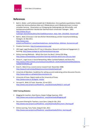  
                            SVEA Web 2.0 Guidelines     
                            
 
 

References 
    Bett K., Rollen‐ und Funktionsmodell der E‐Moderation. Eine qualitativ‐quantitative Inhalts‐
     analyse der kommunikativen Akte von E‐Moderatoren und E‐Moderatorinnen in einem 
     virtuellen Seminar.  Dissertation zur Erlangung des Doktorgrades der Wirtschafts‐ und 
     Sozialwissenschaftlichen Fakultät der Eberhard‐Karls‐Universität Tübingen.  2005. 
     http://tobias‐lib.uni‐
     tuebingen.de/volltexte/2011/5617/pdf/Dissertation_Katja_Bett_20110502_Gesamt.pdf  
    Bett K., Web 2.0 Einsatz in der beruflichen Weiterbildung und der Erwachsenenbildung. 
     Stuttgart, 10. Mai 2011.    
     http://www.svea‐
     project.eu/fileadmin/_svea/downloads/svea_startworkshop_slidshare_Kurzversion.pdf 
    Creative Commons. http://creativecommons.org/  
    JISC Legal. Legal Guidance for ICT Use in Education, Research and External Engagement. E‐
     learning. http://www.jisclegal.ac.uk/Themes/eLearning.aspx  
    Online Learning Methods – Which One Suits You Best?, Online EDU Blog, 
     http://www.onlineedublog.com/online‐learning‐methods‐which‐one‐suits‐you‐best  
    Ossian K., Legal Issues in Social Networking. Miller Canfield Paddock and Stone PLC. 
     http://www.millercanfield.com/media/article/200120_LEGAL%20ISSUES%20IN%20SOCIAL
     %20NETWORKING.pdf  
    Snee H., Web 2.0 as a social science research tool. November 2008. 
     http://www.bl.uk/reshelp/bldept/socsci/socint/web2/web2.pdf  
    University of Aberdeen. Guidelines for setting up and moderating online discussion forums. 
     http://www.abdn.ac.uk/webct/documentation.hti  
    University of Essex. Digital media at the University of Essex. 
     http://www.essex.ac.uk/digital_media/  
    Verraest R., Web 2.0 Tools. Heverlee, 10 mei 2011.  
     http://www.svea‐project.eu/fileadmin/_svea/downloads/Web2.0_tools.pdf  
          
 
SVEA Training Modules: 
 
 Blogging for teachers, Kate Pearce, Gower College Swansea, 2011 
   http://www.svea‐project.eu/fileadmin/_svea/downloads/Blogging.pdf 
 
 Document Sharing for Teachers, Louis Dare, Coleg Sir Gâr, 2011 
   http://www.svea‐project.eu/fileadmin/_svea/downloads/Document_Sharing.pdf  
 
 Online Learning, Tony Toole, Coleg Sir Gâr, 2011 
   http://www.svea‐project.eu/fileadmin/_svea/downloads/Online_learning.pdf  
 
 
                                                                                                    References 




                                                                                                    29
 