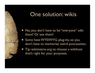 One solution: wikis

• No, you don’t have to let “everyone” edit
  them! Or see them!
• Some have WYSIWYG plug-ins, so you
  don’t have to memorize weird punctuation.
• Tip: wikimatrix.org to choose a wikihost
  that’s right for your purposes.
 