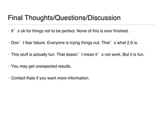 Final Thoughts/Questions/Discussion It’s ok for things not to be perfect. None of this is ever finished.  Don’t fear failure. Everyone is trying things out. That’s what 2.0 is.  This stuff is actually fun. That doesn’t mean it’s not work. But it is fun.  You may get unexpected results.  Contact Kate if you want more information.  