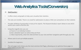4)  StatCounter: It offers charts and graphs to help users visualize their statistics. The stats are invisible. There is no need for webmasters to place a little icon somewhere on their website.  Provides drilldown functionality in many of its reports. The Keyword Analysis report allows to see which words users used to find the site. Using the magnify tool, you can  a) ‘Zoom In' on individual visitors  b) Get a detailed report on where they are from  c)  Most importantly, what link referred them to your site and their navigation path through your site.  Allows users to set up multiple projects. Excellent for beginners. The exit pages tools  shows you the most common Exit Pages, allowing you to optimise those pages to keep visitors on your site.  Web Analytics Tools(Conversion) 