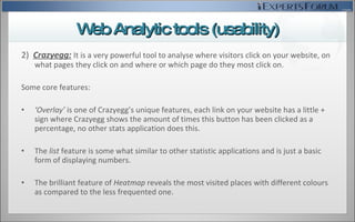 2)  Crazyegg:   I t is a very powerful tool to analyse where visitors click on your website, on what pages they click on and where or which page do they most click on. Some core features:  ‘ Overlay’  is one of Crazyegg’s unique features, each link on your website has a little + sign where Crazyegg shows the amount of times this button has been clicked as a percentage, no other stats application does this. The  list  feature is some what similar to other statistic applications and is just a basic form of displaying numbers. The brilliant feature of  Heatmap  reveals the most visited places with different colours as compared to the less frequented one. Web Analytic tools (usability) 