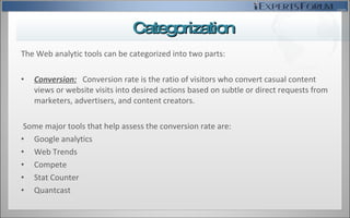 The Web analytic tools can be categorized into two parts: Conversion:   Conversion rate is the ratio of visitors who convert casual content views or website visits into desired actions based on subtle or direct requests from marketers, advertisers, and content creators. Some major tools that help assess the conversion rate are: Google analytics Web Trends Compete Stat Counter Quantcast Categorization 