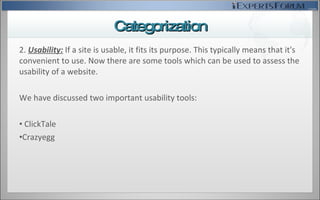 2.  Usability:   If a site is usable, it fits its purpose. This typically means that it's convenient to use.  Now there are some tools which can be used to assess the usability of a website. We have discussed two important usability tools: ClickTale Crazyegg Categorization 