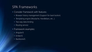 SPA Frameworks 
• Consider framework with features: 
• Browser history management (Support for back button) 
• Templating engine (Mustache, Handlebars, etc…) 
• Two way data binding 
• Routing service 
• Framework examples: 
• AngularJS 
• EmberJS 
• BackboneJS 
 