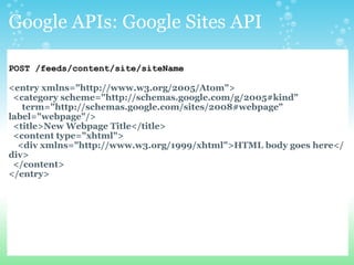 Google APIs: Google Sites API POST /feeds/content/site/siteName <entry xmlns=&quot;http://www.w3.org/2005/Atom&quot;>    <category scheme=&quot;http://schemas.google.com/g/2005#kind&quot;        term=&quot;http://schemas.google.com/sites/2008#webpage&quot; label=&quot;webpage&quot;/>    <title>New Webpage Title</title>    <content type=&quot;xhtml&quot;>      <div xmlns=&quot;http://www.w3.org/1999/xhtml&quot;>HTML body goes here</div>    </content> </entry> 
