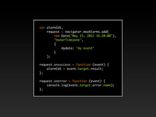 var alarmId1,
    request = navigator.mozAlarms.add(
        new Date("May 15, 2012 16:20:00"),
        "honorTimezone",
        {
            mydata: "my event"
        }
    );

request.onsuccess = function (event) {
    alarmId1 = event.target.result;
};

request.onerror = function (event) {
    console.log(event.target.error.name);
};
 
