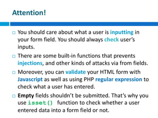 Attention!
 You should care about what a user is inputting in
your form field. You should always check user’s
inputs.
 There are some built-in functions that prevents
injections, and other kinds of attacks via from fields.
 Moreover, you can validate your HTML form with
Javascript as well as using PHP regular expression to
check what a user has entered.
 Empty fields shouldn’t be submitted. That’s why you
use isset() function to check whether a user
entered data into a form field or not.
 