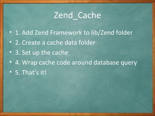 Zend_Cache 1. Add Zend Framework to lib/Zend folder 2. Create a cache data folder 3. Set up the cache 4. Wrap cache code around database query 5. That’s it! 