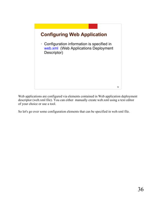 Configuring Web Application
                 ?   Configuration information is specified in
                     web.xml (Web Applications Deployment
                     Descriptor)




                                                                         36



Web applications are configured via elements contained in Web application deployment
descriptor (web.xml file). You can either manually create web.xml using a text editor
of your choice or use a tool.

So let's go over some configuration elements that can be specified in web.xml file.




                                                                                        36
 