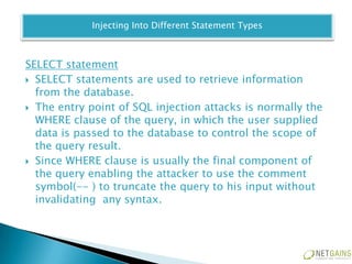 Injecting Into Different Statement Types



SELECT statement
 SELECT statements are used to retrieve information
  from the database.
 The entry point of SQL injection attacks is normally the
  WHERE clause of the query, in which the user supplied
  data is passed to the database to control the scope of
  the query result.
 Since WHERE clause is usually the final component of
  the query enabling the attacker to use the comment
  symbol(-- ) to truncate the query to his input without
  invalidating any syntax.
 