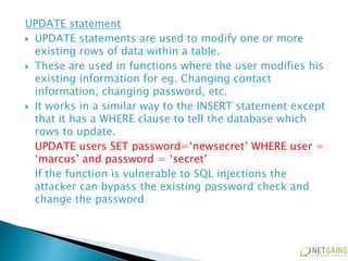 UPDATE statement
 UPDATE statements are used to modify one or more
  existing rows of data within a table.
 These are used in functions where the user modifies his
  existing information for eg. Changing contact
  information, changing password, etc.
 It works in a similar way to the INSERT statement except
  that it has a WHERE clause to tell the database which
  rows to update.
  UPDATE users SET password=‘newsecret’ WHERE user =
  ‘marcus’ and password = ‘secret’
  If the function is vulnerable to SQL injections the
  attacker can bypass the existing password check and
  change the password
 