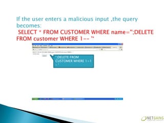 If the user enters a malicious input ,the query
becomes:
 SELECT * FROM CUSTOMER WHERE name='';DELETE
FROM customer WHERE 1-- '‘


             ‘;DELETE FROM
             CUSTOMER WHERE 1=1
             –‘
 