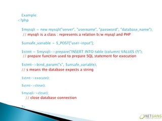 Example:
<?php

  $mysqli = new mysqli("server", "username", "password", "database_name");
  // mysqli is a class : represents a relation b/w mysql and PHP

  $unsafe_variable = $_POST["user-input"];

  $stmt = $mysqli->prepare("INSERT INTO table (column) VALUES (?)");
  // prepare function used to prepare SQL statement for execution

  $stmt->bind_param("s", $unsafe_variable);
  // s means the database expects a string

  $stmt->execute();

  $stmt->close();

  $mysqli->close();
    // close database connection

  ?>
 