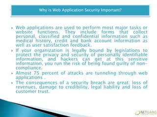 Why is Web Application Security Important?



   Web applications are used to perform most major tasks or
    website functions. They include forms that collect
    personal, classified and confidential information such as
    medical history, credit and bank account information as
    well as user satisfaction feedback.
   If your organization is legally bound by legislations to
    protect the privacy and security of personally identifiable
    information, and hackers can get at this sensitive
    information, you run the risk of being found guilty of non-
    compliance.
   Almost 75 percent of attacks are tunneling through web
    applications .
   The consequences of a security breach are great: loss of
    revenues, damage to credibility, legal liability and loss of
    customer trust.
 