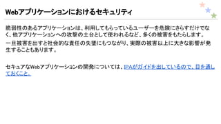 Webアプリケーションにおけるセキュリティ
脆弱性のあるアプリケーションは、利用してもらっているユーザーを危険にさらすだけでな
く、他アプリケーションへの攻撃の土台として使われるなど、多くの被害をもたらします。
一旦被害を出すと社会的な責任の失墜にもつながり、実際の被害以上に大きな影響が発
生することもあります。
セキュアなWebアプリケーションの開発については、IPAがガイドを出しているので、目を通し
ておくこと。
 