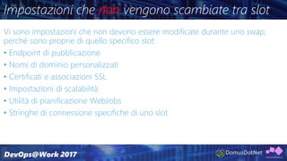 Impostazioni che non vengono scambiate tra slot
Vi sono impostazioni che non devono essere modificate durante uno swap,
perché sono proprie di quello specifico slot:
• Endpoint di pubblicazione
• Nomi di dominio personalizzati
• Certificati e associazioni SSL
• Impostazioni di scalabilità
• Utilità di pianificazione WebJobs
• Stringhe di connessione specifiche di uno slot
 
