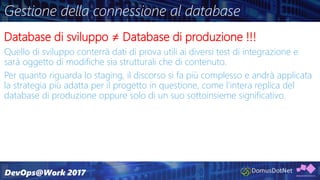 Gestione della connessione al database
Database di sviluppo ≠ Database di produzione !!!
Quello di sviluppo conterrà dati di prova utili ai diversi test di integrazione e
sarà oggetto di modifiche sia strutturali che di contenuto.
Per quanto riguarda lo staging, il discorso si fa più complesso e andrà applicata
la strategia più adatta per il progetto in questione, come l’intera replica del
database di produzione oppure solo di un suo sottoinsieme significativo.
 