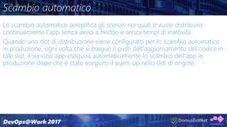 Scambio automatico
Lo scambio automatico semplifica gli scenari nei quali si vuole distribuire
continuamente l'app senza avvio a freddo e senza tempi di inattività.
Quando uno slot di distribuzione viene configurato per lo scambio automatico
in produzione, ogni volta che si esegue il push dell'aggiornamento del codice in
tale slot, il servizio app eseguirà automaticamente lo scambio dell'app in
produzione dopo che è stato eseguito il warm up nello slot di origine.
 