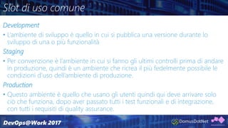 Slot di uso comune
Development
• L’ambiente di sviluppo è quello in cui si pubblica una versione durante lo
sviluppo di una o più funzionalità
Staging
• Per convenzione è l’ambiente in cui si fanno gli ultimi controlli prima di andare
in produzione, quindi è un ambiente che ricrea il più fedelmente possibile le
condizioni d’uso dell’ambiente di produzione.
Production
• Questo ambiente è quello che usano gli utenti quindi qui deve arrivare solo
ciò che funziona, dopo aver passato tutti i test funzionali e di integrazione,
con tutti i requisiti di quality assurance.
 
