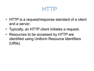 HTTP
• HTTP is a request/response standard of a client
and a server.
• Typically, an HTTP client initiates a request.
• Resources to be accessed by HTTP are
identified using Uniform Resource Identifiers
(URIs).
 