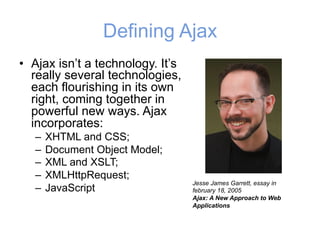 Defining Ajax
• Ajax isn’t a technology. It’s
really several technologies,
each flourishing in its own
right, coming together in
powerful new ways. Ajax
incorporates:
– XHTML and CSS;
– Document Object Model;
– XML and XSLT;
– XMLHttpRequest;
– JavaScript
Jesse James Garrett, essay in
february 18, 2005
Ajax: A New Approach to Web
Applications
 