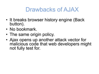 Drawbacks of AJAX
• It breaks browser history engine (Back
button).
• No bookmark.
• The same origin policy.
• Ajax opens up another attack vector for
malicious code that web developers might
not fully test for.
 
