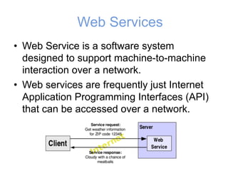 Web Services
• Web Service is a software system
designed to support machine-to-machine
interaction over a network.
• Web services are frequently just Internet
Application Programming Interfaces (API)
that can be accessed over a network.
 