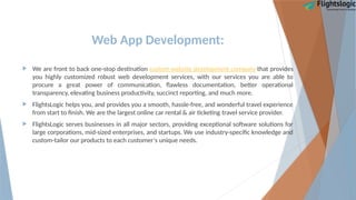 Web App Development:
 We are front to back one-stop destination custom website development company that provides
you highly customized robust web development services, with our services you are able to
procure a great power of communication, flawless documentation, better operational
transparency, elevating business productivity, succinct reporting, and much more.
 FlightsLogic helps you, and provides you a smooth, hassle-free, and wonderful travel experience
from start to finish. We are the largest online car rental & air ticketing travel service provider.
 FlightsLogic serves businesses in all major sectors, providing exceptional software solutions for
large corporations, mid-sized enterprises, and startups. We use industry-specific knowledge and
custom-tailor our products to each customer's unique needs.
 