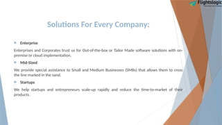 Solutions For Every Company:
 Enterprise
Enterprises and Corporates trust us for Out-of-the-box or Tailor Made software solutions with on-
premise or cloud implementation.
 Mid-Sized
We provide special assistance to Small and Medium Businesses (SMBs) that allows them to cross
the line marked in the sand.
 Startups
We help startups and entrepreneurs scale-up rapidly and reduce the time-to-market of their
products.
 