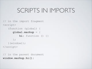 SCRIPTS IN IMPORTS
// in the import fragment 
<script> 
(function (global) { 
global.markup = { 
hi: function () {} 
}; 
}(window)); 
</script>
// in the parent document 
window.markup.hi(); 
 
