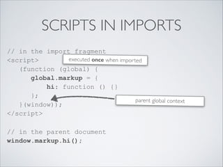 SCRIPTS IN IMPORTS
// in the import fragment 
<script> 
(function (global) { 
global.markup = { 
hi: function () {} 
}; 
}(window)); 
</script>
// in the parent document 
window.markup.hi(); 
parent global context
executed once when imported
 
