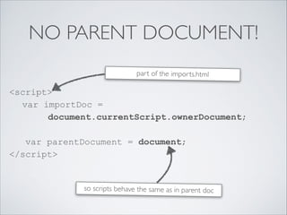NO PARENT DOCUMENT!
<script> 
var importDoc =  
document.currentScript.ownerDocument; 
 
var parentDocument = document; 
</script> 
part of the imports.html
so scripts behave the same as in parent doc
 