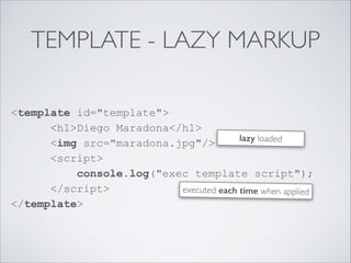 TEMPLATE - LAZY MARKUP
<template id="template"> 
<h1>Diego Maradona</h1> 
<img src="maradona.jpg"/> 
<script> 
console.log("exec template script"); 
</script> 
</template>
executed each time when applied
lazy loaded
 