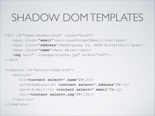 SHADOW DOMTEMPLATES
<div id="name-shadow-hook" class="hook"> 
<span class="email">marc.baechinger@gmail.com</span> 
<span class="address">Webergasse 23, 8408 Winterthur</span> 
<span class="name">Hans Meier</span> 
<img src="../images/alaska.jpg" width="480"/> 
</div>
<template id="person-template"> 
<section> 
<h3><content select=".name"/></h3> 
<p><b>Address</b> <content select=".address"/></p> 
<p><b>E-Mail</b> <content select=".email"/></p> 
<div><content select=„img"/></div> 
</section> 
</template>
 
