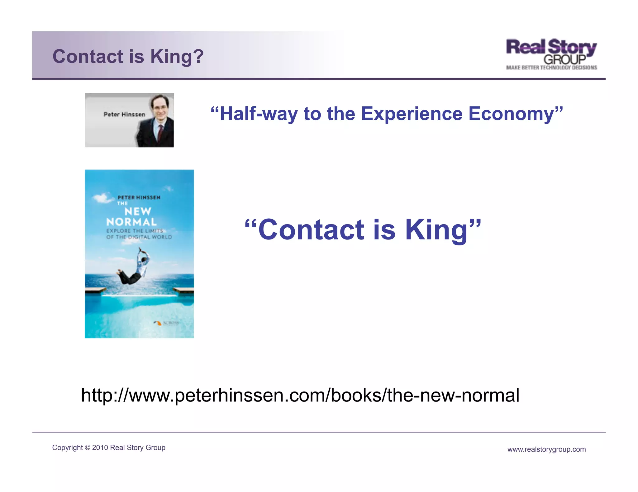 Contact is King?

                                    “Half-way to the Experience Economy”




                                       “Contact is King”




        http://www.peterhinssen.com/books/the-new-normal

Copyright © 2010 Real Story Group                                 www.realstorygroup.com
 