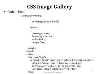 CSS Image Gallery
Copyright - Anjan Mahanta
140
• Code - Part II
div.img a:hover img
{
border:1px solid #0000ff;
}
div.desc
{
text-align:center;
font-weight:normal;
width:120px;
margin:5px;
}
</style>
</head>
<body>
<div class="img">
<a target="_blank" href="image_gallery_1/klematis_big.jpg">
<img src="image_gallery_1/klematis_small.jpg"
alt="Klematis" width="110" height="90"> </a>
<div class="desc">Enlarge Flower I</div>
</div>
 