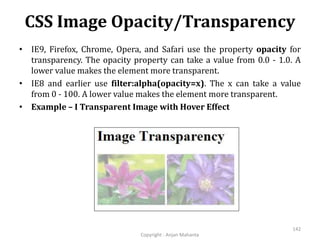 CSS Image Opacity/Transparency
Copyright - Anjan Mahanta
142
• IE9, Firefox, Chrome, Opera, and Safari use the property opacity for
transparency. The opacity property can take a value from 0.0 - 1.0. A
lower value makes the element more transparent.
• IE8 and earlier use filter:alpha(opacity=x). The x can take a value
from 0 - 100. A lower value makes the element more transparent.
• Example – I Transparent Image with Hover Effect
 